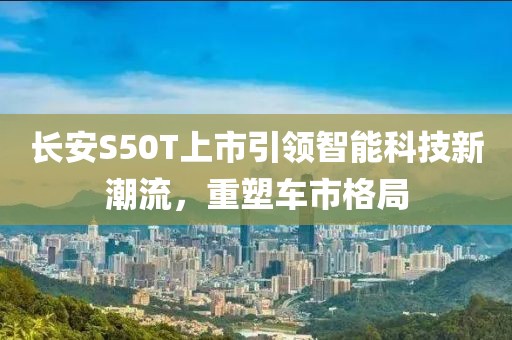 长安S50T上市引领智能科技新潮流，重塑车市格局