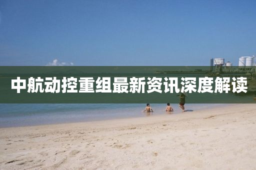 中航动控重组最新资讯深度解读