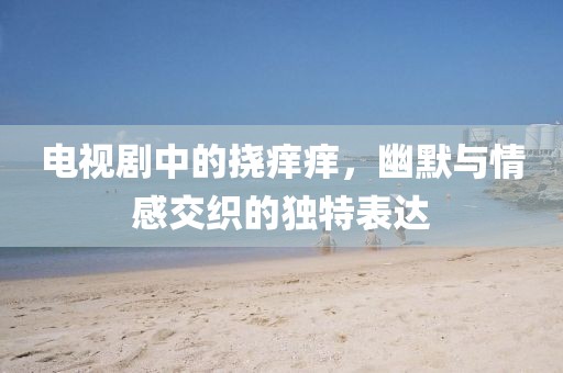 电视剧中的挠痒痒，幽默与情感交织的独特表达