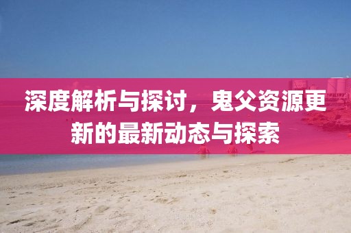 深度解析与探讨，鬼父资源更新的最新动态与探索