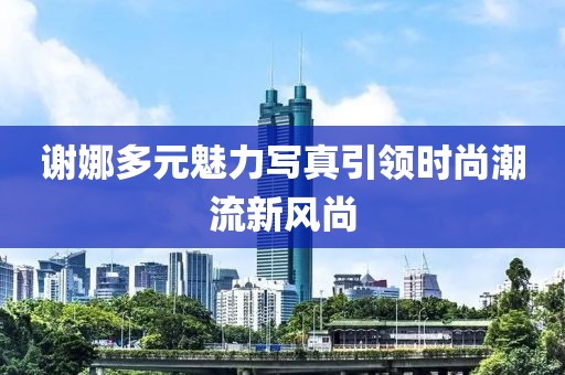 谢娜多元魅力写真引领时尚潮流新风尚
