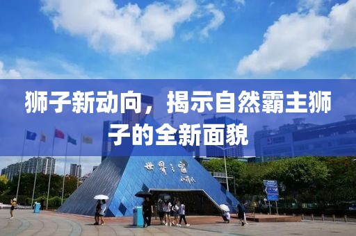 狮子新动向，揭示自然霸主狮子的全新面貌