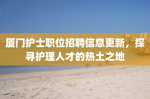 厦门护士职位招聘信息更新，探寻护理人才的热土之地