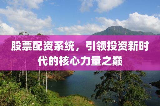 股票配资系统，引领投资新时代的核心力量之巅