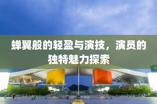 蝉翼般的轻盈与演技，演员的独特魅力探索