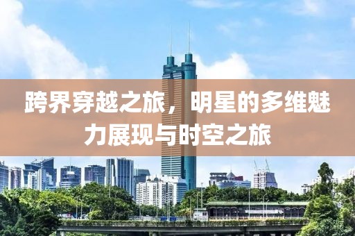 跨界穿越之旅，明星的多维魅力展现与时空之旅