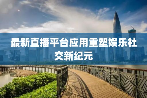 最新直播平台应用重塑娱乐社交新纪元
