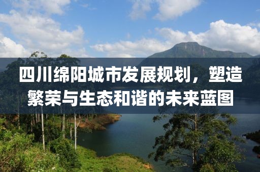 四川绵阳城市发展规划，塑造繁荣与生态和谐的未来蓝图