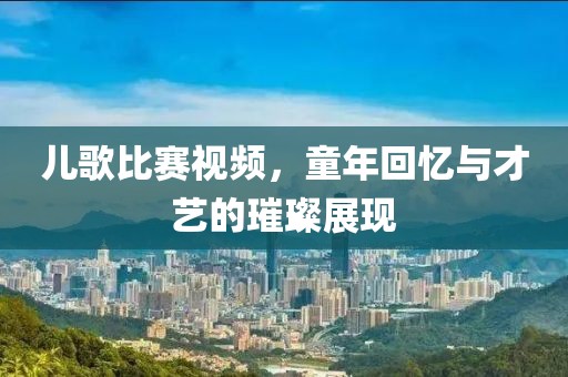 儿歌比赛视频，童年回忆与才艺的璀璨展现