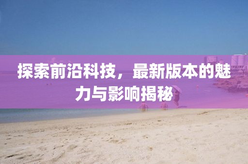 探索前沿科技，最新版本的魅力与影响揭秘