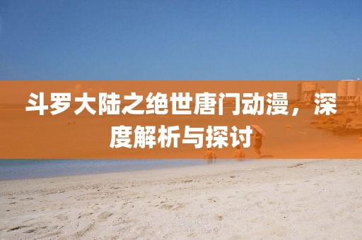 斗罗大陆之绝世唐门动漫，深度解析与探讨