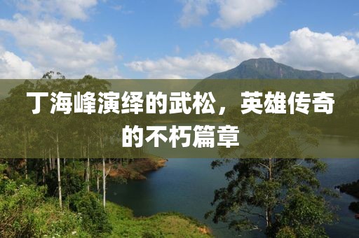 丁海峰演绎的武松，英雄传奇的不朽篇章