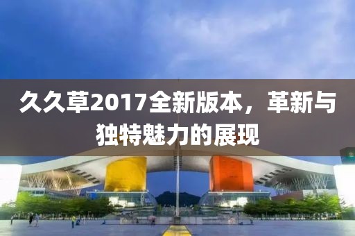 久久草2017全新版本，革新与独特魅力的展现