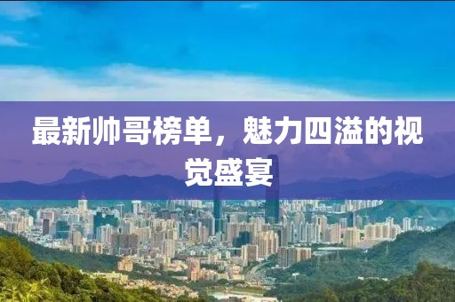 最新帅哥榜单，魅力四溢的视觉盛宴