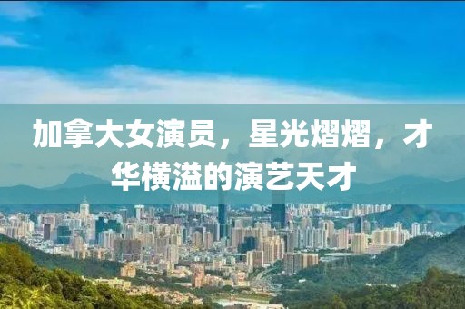 加拿大女演员，星光熠熠，才华横溢的演艺天才