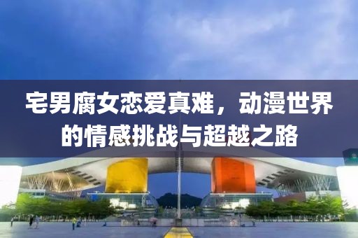 宅男腐女恋爱真难，动漫世界的情感挑战与超越之路