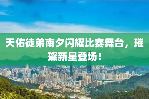 天佑徒弟南夕闪耀比赛舞台，璀璨新星登场！