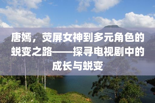 唐嫣，荧屏女神到多元角色的蜕变之路——探寻电视剧中的成长与蜕变