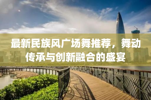 最新民族风广场舞推荐，舞动传承与创新融合的盛宴