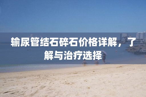 输尿管结石碎石价格详解，了解与治疗选择