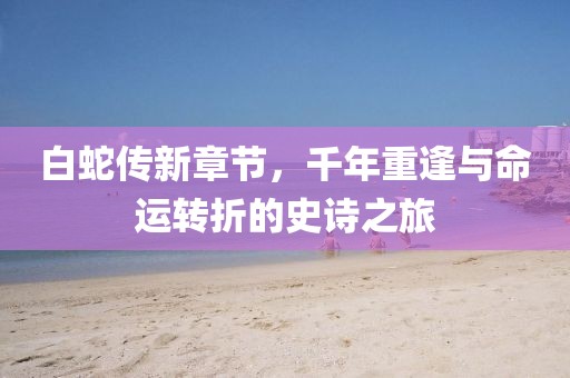 白蛇传新章节，千年重逢与命运转折的史诗之旅