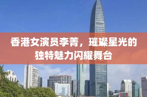 香港女演员李菁，璀璨星光的独特魅力闪耀舞台