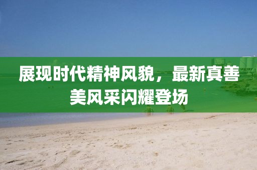 展现时代精神风貌，最新真善美风采闪耀登场