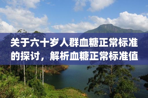 关于六十岁人群血糖正常标准的探讨，解析血糖正常标准值