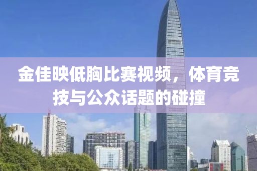 金佳映低胸比赛视频，体育竞技与公众话题的碰撞