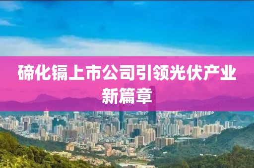 碲化镉上市公司引领光伏产业新篇章