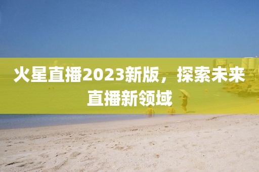 火星直播2023新版，探索未来直播新领域