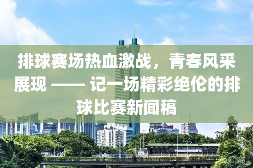 排球赛场热血激战，青春风采展现 —— 记一场精彩绝伦的排球比赛新闻稿