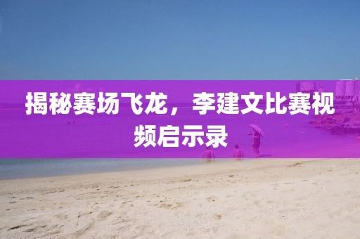 揭秘赛场飞龙，李建文比赛视频启示录