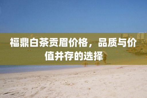 福鼎白茶贡眉价格，品质与价值并存的选择