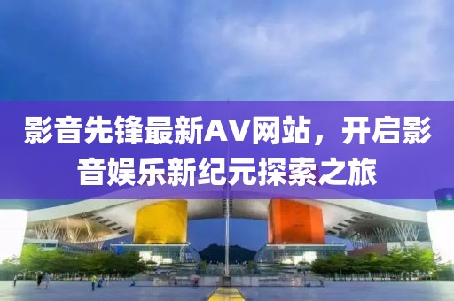 影音先锋最新AV网站，开启影音娱乐新纪元探索之旅