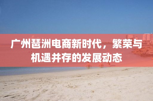 广州琶洲电商新时代，繁荣与机遇并存的发展动态