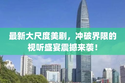 最新大尺度美剧，冲破界限的视听盛宴震撼来袭！