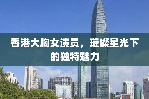 香港大胸女演员，璀璨星光下的独特魅力