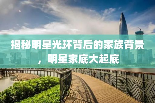 揭秘明星光环背后的家族背景，明星家底大起底