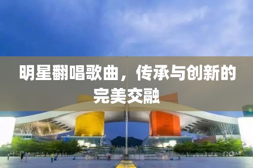 明星翻唱歌曲，传承与创新的完美交融