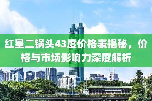红星二锅头43度价格表揭秘，价格与市场影响力深度解析