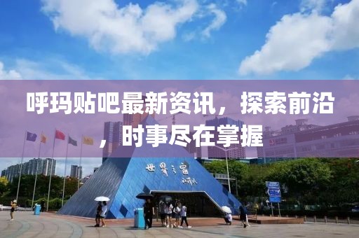 呼玛贴吧最新资讯，探索前沿，时事尽在掌握