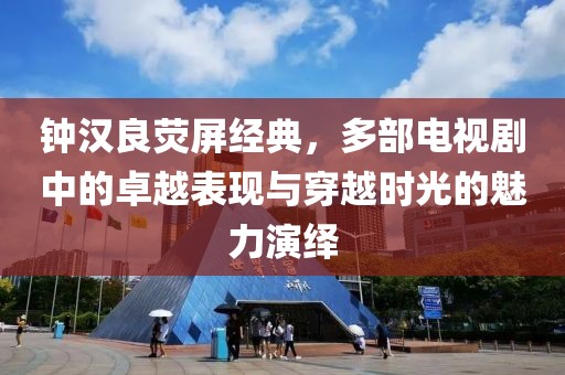 钟汉良荧屏经典，多部电视剧中的卓越表现与穿越时光的魅力演绎