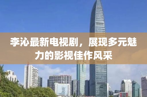 李沁最新电视剧，展现多元魅力的影视佳作风采
