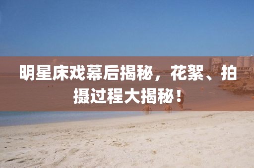 明星床戏幕后揭秘，花絮、拍摄过程大揭秘！
