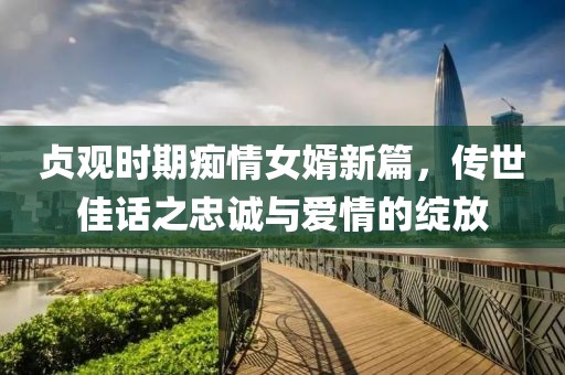 贞观时期痴情女婿新篇，传世佳话之忠诚与爱情的绽放