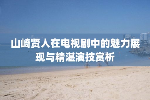 山崎贤人在电视剧中的魅力展现与精湛演技赏析