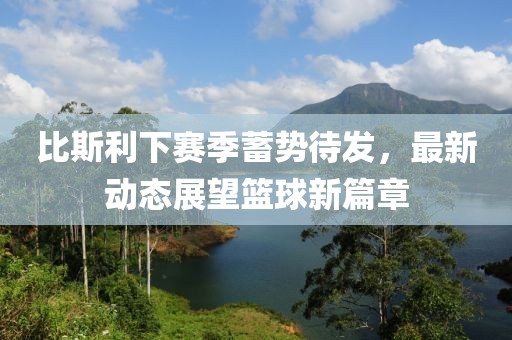 比斯利下赛季蓄势待发，最新动态展望篮球新篇章