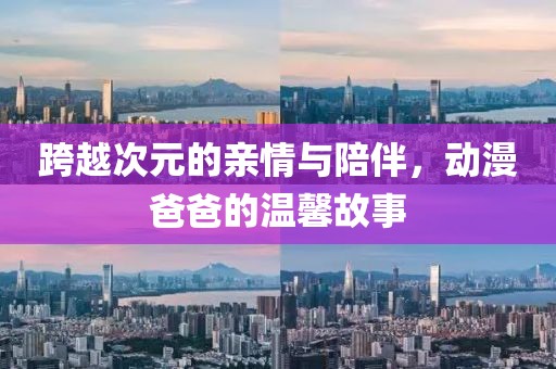 跨越次元的亲情与陪伴，动漫爸爸的温馨故事