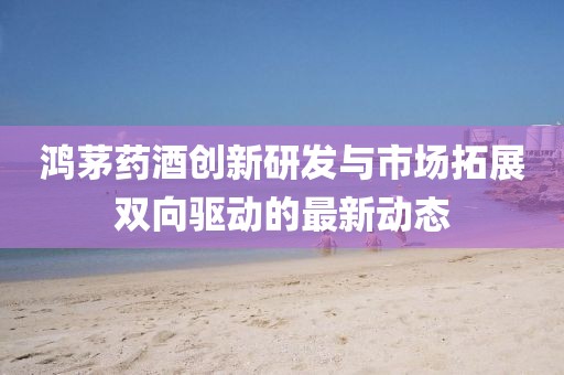 鸿茅药酒创新研发与市场拓展双向驱动的最新动态